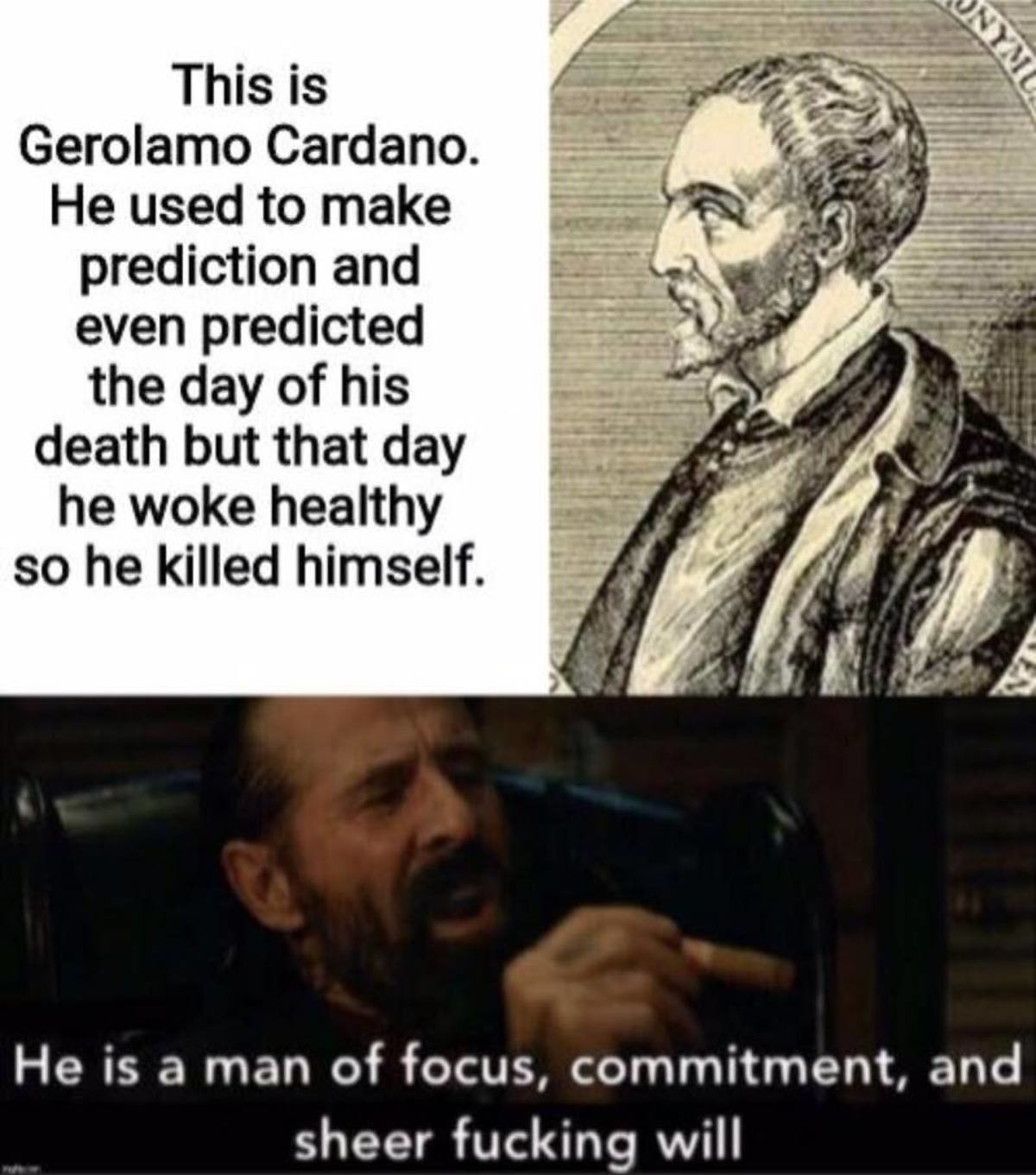 Onym This is Gerolamo Cardano. He used to make prediction and even predicted the day of his death but that day he woke healthy so he killed himself. He is a man of focus, commitment, and sheer fucking will