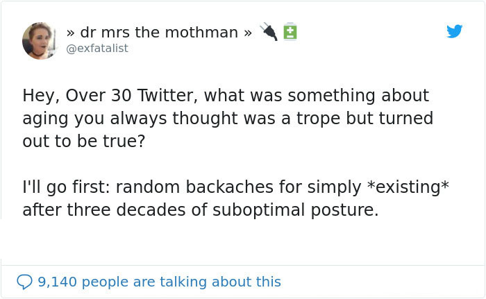 document - >> dr mrs the mothman Hey, Over 30 Twitter, what was something about aging you always thought was a trope but turned out to be true? I'll go first random backaches for simply existing after three decades of suboptimal posture. 99,