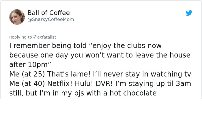 document - Bali Ball of Coffee Coffee Mom I remember being told "enjoy the clubs now because one day you won't want to leave the house after 10pm" Me at 25 That's lame! I'll never stay in watching tv Me at 40 Netflix! Hulu! Dvr! I'm staying up til 3am sti