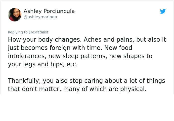 angle - Ashley Porciuncula How your body changes. Aches and pains, but also it just becomes foreign with time. New food intolerances, new sleep patterns, new shapes to your legs and hips, etc. Thankfully, you also stop caring about a lot of things that do
