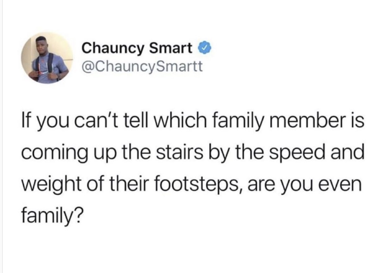 Chauncy Smart If you can't tell which family member is coming up the stairs by the speed and weight of their footsteps, are you even family?