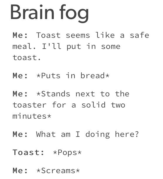 number - Brain fog Me Toast seems a safe meal. I'll put in some toast. Me Puts in bread Me Stands next to the toaster for a solid two minutes Me What am I doing here? Toast Pops Me Screams