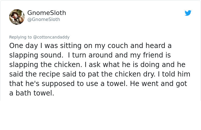 document - Gnome Sloth Sloth One day I was sitting on my couch and heard a slapping sound. I turn around and my friend is slapping the chicken. I ask what he is doing and he said the recipe said to pat the chicken dry. I told him that he's supposed to use