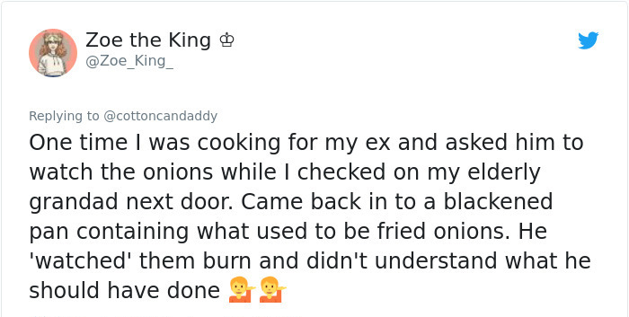 document - Zoe the King One time I was cooking for my ex and asked him to watch the onions while I checked on my elderly grandad next door. Came back in to a blackened pan containing what used to be fried onions. He 'watched' them burn and didn't understa