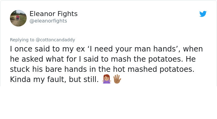 document - Eleanor Fights I once said to my ex 'I need your man hands', when he asked what for I said to mash the potatoes. He stuck his bare hands in the hot mashed potatoes. Kinda my fault, but still. "
