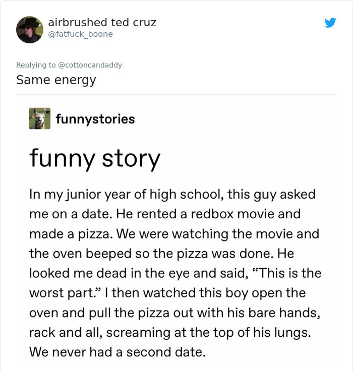 document - airbrushed ted cruz Same energy funnystories funny story In my junior year of high school, this guy asked me on a date. He rented a redbox movie and made a pizza. We were watching the movie and the oven beeped so the pizza was done. He looked m