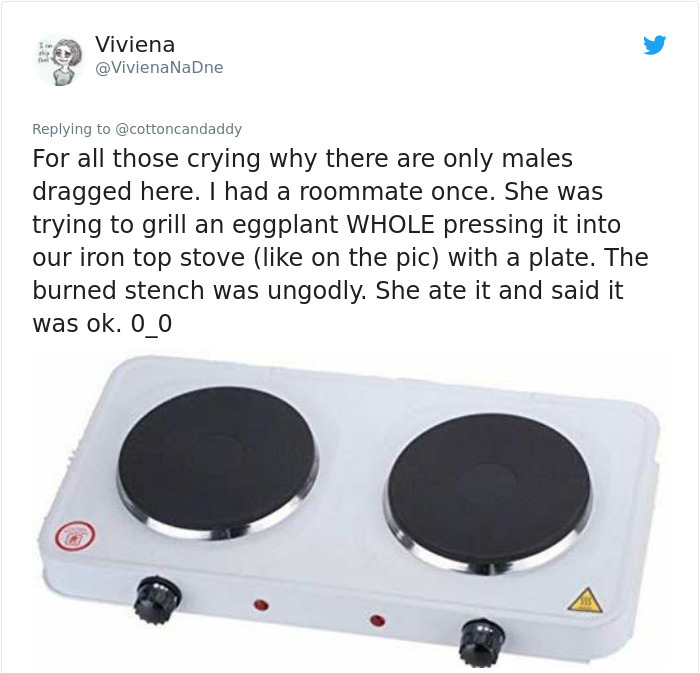 hardware - Viviena For all those crying why there are only males dragged here. I had a roommate once. She was trying to grill an eggplant Whole pressing it into our iron top stove on the pic with a plate. The burned stench was ungodly. She ate it and said