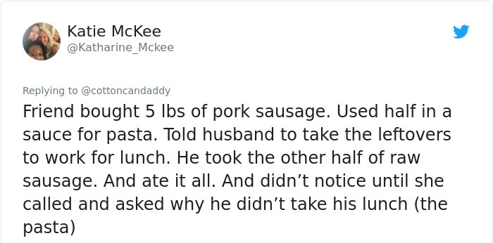 document - Katie McKee Friend bought 5 lbs of pork sausage. Used half in a sauce for pasta. Told husband to take the leftovers to work for lunch. He took the other half of raw sausage. And ate it all. And didn't notice until she called and asked why he di