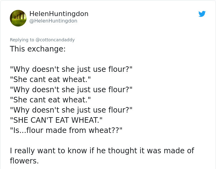 document - Helen Huntingdon Huntingdon This exchange "Why doesn't she just use flour?" "She cant eat wheat." "Why doesn't she just use flour?" "She cant eat wheat." "Why doesn't she just use flour?" "She Can'T Eat Wheat." "Is...flour made from wheat??" I 