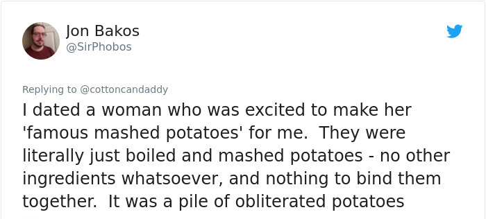 document - Jon Bakos I dated a woman who was excited to make her 'famous mashed potatoes' for me. They were literally just boiled and mashed potatoes no other ingredients whatsoever, and nothing to bind them together. It was a pile of obliterated potatoes