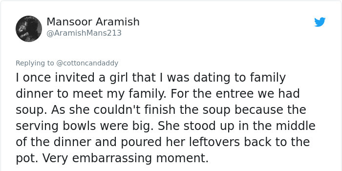 Mansoor Aramish Mans213 I once invited a girl that I was dating to family dinner to meet my family. For the entree we had soup. As she couldn't finish the soup because the serving bowls were big. She stood up in the middle of the dinner and poured her…