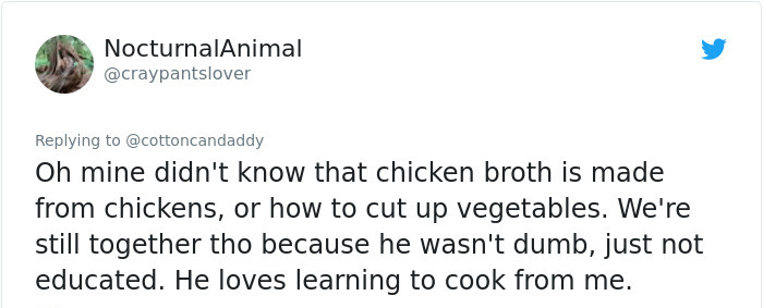 document - NocturnalAnimal Oh mine didn't know that chicken broth is made from chickens, or how to cut up vegetables. We're still together tho because he wasn't dumb, just not educated. He loves learning to cook from me.
