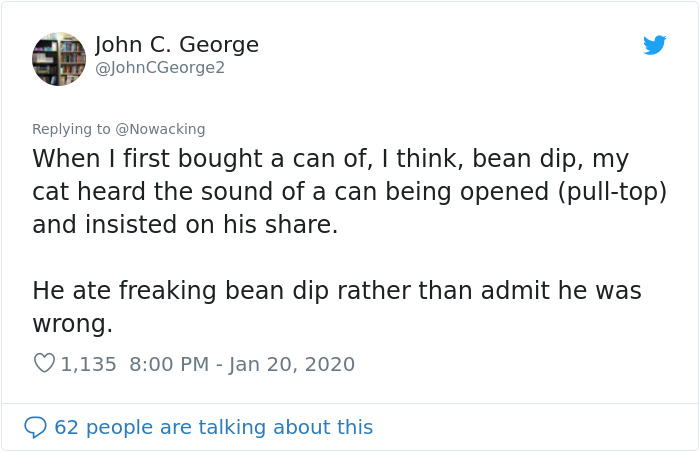 document - John C. George When I first bought a can of, I think, bean dip, my cat heard the sound of a can being opened pulltop and insisted on his . He ate freaking bean dip rather than admit he was wrong. 1,135