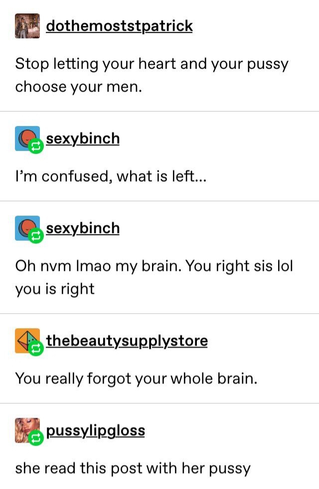 document - dothemoststpatrick Stop letting your heart and your pussy choose your men. sexybinch I'm confused, what is left... sexybinch Oh nvm Imao my brain. You right sis lol you is right thebeautysupplystore You really forgot your whole brain. Me pussyl