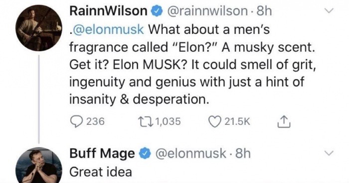 RainnWilson . 8h What about a men's fragrance called "Elon?" A musky scent. Get it? Elon Musk? It could smell of grit, ingenuity and genius with just a hint of insanity & desperation. 9 236 221,035 I Buff Mage Great idea . 8h