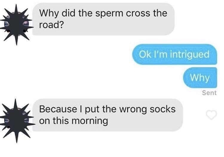 did sperm cross the road - Why did the sperm cross the road? Ok I'm intrigued Why Sent Because I put the wrong socks on this morning