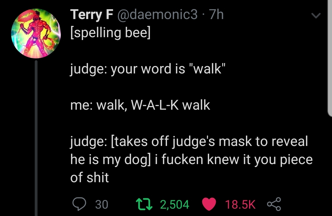 judge your word is walk - Terry F 7h spelling bee judge your word is "walk" me walk, WALK walk judge takes off judge's mask to reveal he is my dog i fucken knew it you piece of shit 9 30 22 2,504 S