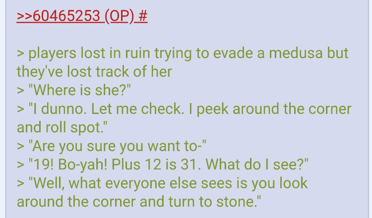 pokemon puns - >>60465253 Op # > players lost in ruin trying to evade a medusa but they've lost track of her > "Where is she?" > "I dunno. Let me check. I peek around the corner and roll spot." > "Are you sure you want to" > "19! Boyah! Plus 12 is 31. Wha