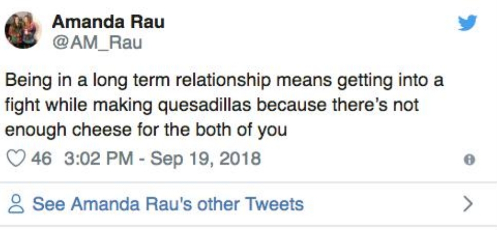 Amanda Rau Being in a long term relationship means getting into a fight while making quesadillas because there's not enough cheese for the both of you 46 8 See Amanda Rau's other Tweets