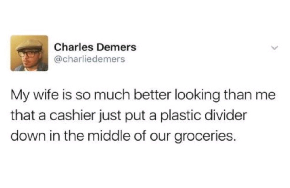 smile - Charles Demers My wife is so much better looking than me that a cashier just put a plastic divider down in the middle of our groceries.
