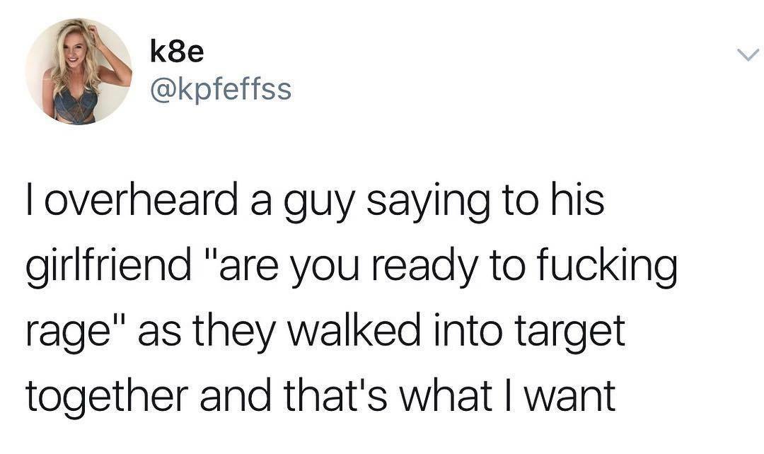 k8e Toverheard a guy saying to his girlfriend "are you ready to fucking rage" as they walked into target together and that's what I want