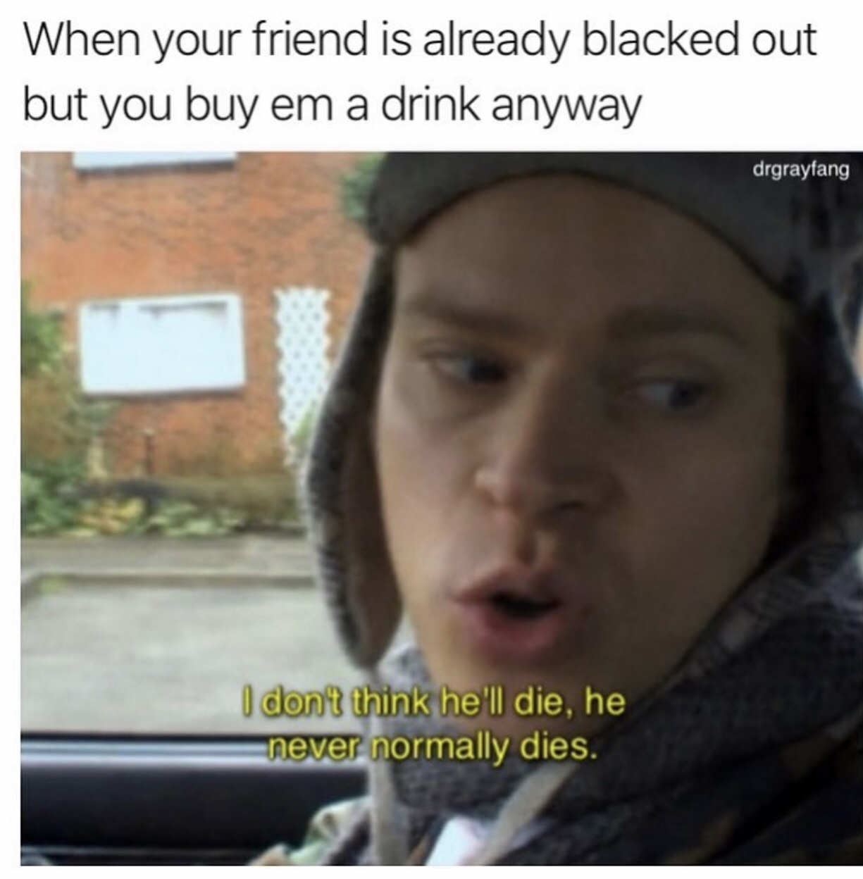 uber memes - When your friend is already blacked out but you buy em a drink anyway drgrayfang I don't think he'll die, he never normally dies.