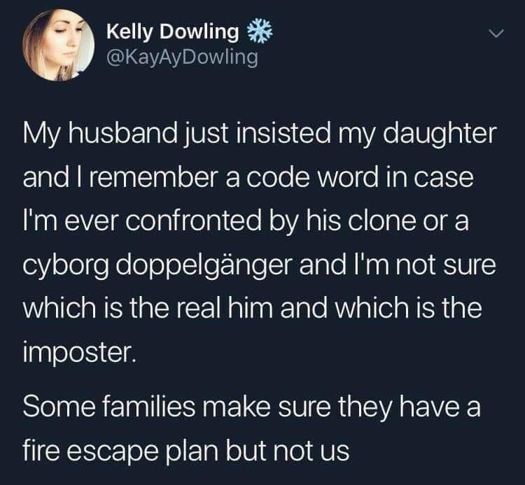 atmosphere - Kelly Dowling out My husband just insisted my daughter and I remember a code word in case I'm ever confronted by his clone or a cyborg doppelgnger and I'm not sure which is the real him and which is the imposter. Some families make sure they 