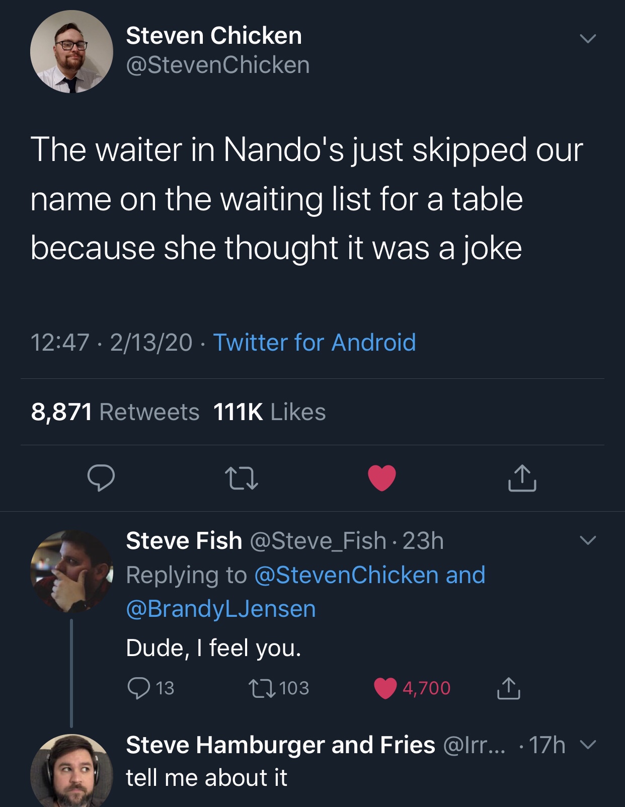 screenshot - Steven Chicken The waiter in Nando's just skipped our name on the waiting list for a table because she thought it was a joke 21320 Twitter for Android 8,871 e Cd v Steve Fish 23h and .Jensen Dude, I feel you. 913 27103 4,700 1 Steve Hamburger