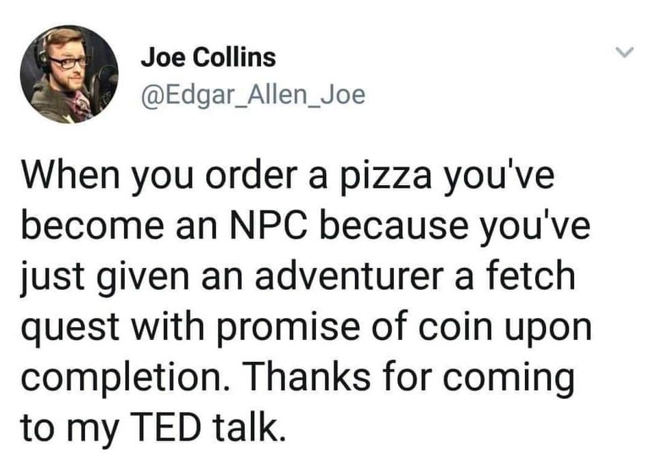 human behavior - Joe Collins When you order a pizza you've become an Npc because you've just given an adventurer a fetch quest with promise of coin upon completion. Thanks for coming to my Ted talk.