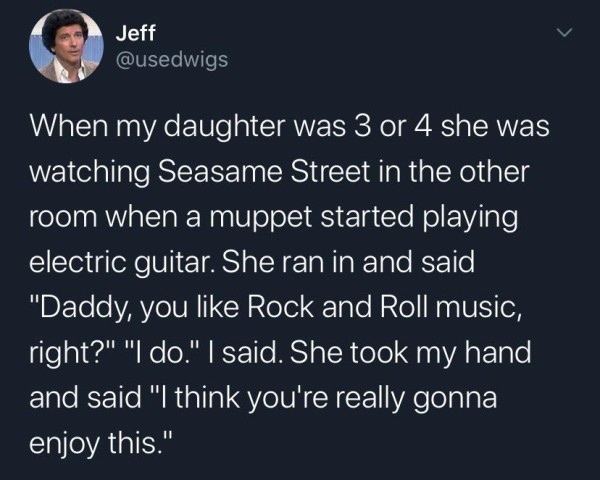 atmosphere - Jeff When my daughter was 3 or 4 she was watching Seasame Street in the other room when a muppet started playing electric guitar. She ran in and said "Daddy, you Rock and Roll music, right?" "I do." I said. She took my hand and said "I think 