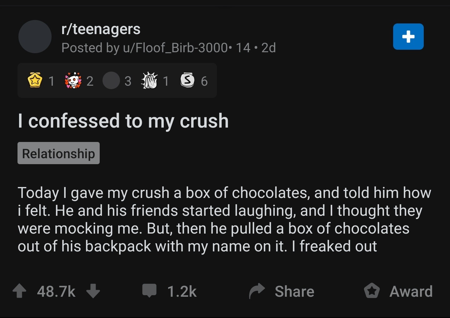 screenshot - rteenagers Posted by uFloof_Birb 2d, 1 9 2 3 1 3 6 I confessed to my crush Relationship Today I gave my crush a box of chocolates, and told him how i felt. He and his friends started laughing, and I thought they were mocking me. But, then he 