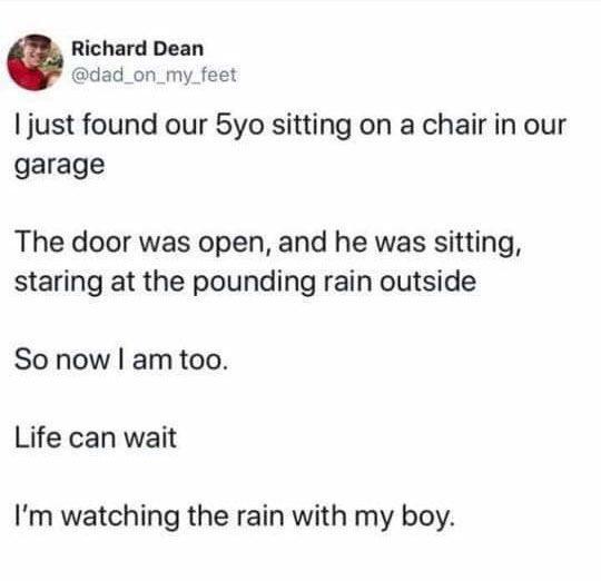 document - Richard Dean I just found our 5yo sitting on a chair in our garage The door was open, and he was sitting, staring at the pounding rain outside So now I am too. Life can wait I'm watching the rain with my boy.