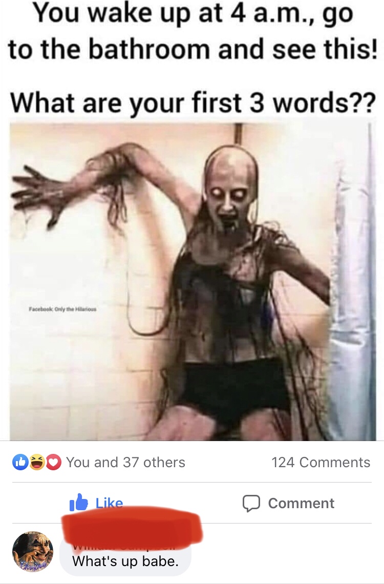 you see this at 4am - You wake up at 4 a.m., go to the bathroom and see this! What are your first 3 words?? Facebook Only the arious 1 You and 37 others 124 12 0 Comment What's up babe.