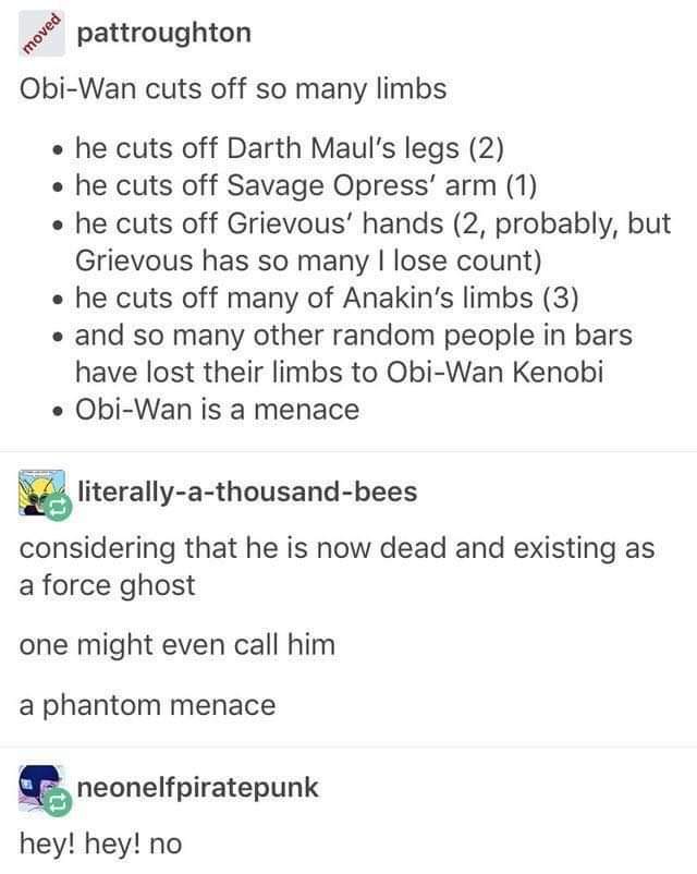 star wars limbs cut off - povee pattroughton ObiWan cuts off so many limbs he cuts off Darth Maul's legs 2 he cuts off Savage Opress' arm 1 he cuts off Grievous' hands 2, probably, but Grievous has so many I lose count he cuts off many of Anakin's limbs 3