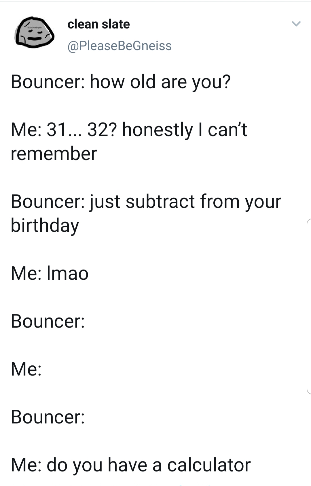 angle - clean slate Bouncer how old are you? Me 31... 32? honestly I can't remember Bouncer just subtract from your birthday Me Imao Bouncer Me Bouncer Me do you have a calculator