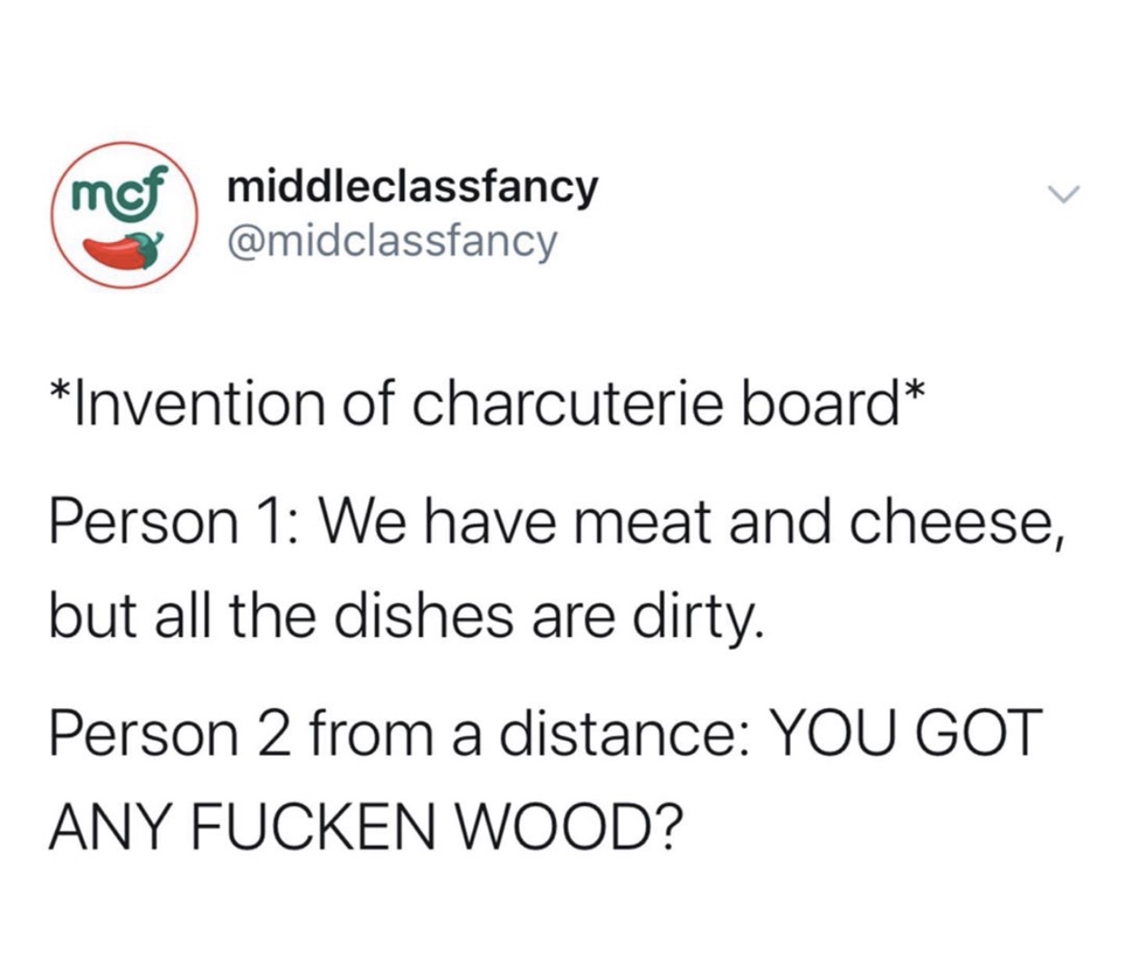 angle - mof middleclassfancy Invention of charcuterie board Person 1 We have meat and cheese, but all the dishes are dirty. Person 2 from a distance You Got Any Fucken Wood?