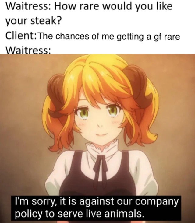 restaurant to another world - Waitress How rare would you your steak? ClientThe chances of me getting a gf rare Waitress I'm sorry, it is against our company policy to serve live animals.