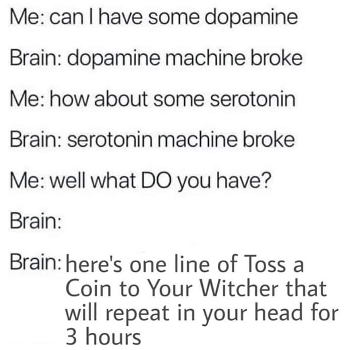 quotes - Me can I have some dopamine Brain dopamine machine broke Me how about some serotonin Brain serotonin machine broke Me well what Do you have? Brain Brain here's one line of Toss a Coin to Your Witcher that will repeat in your head for 3 hours