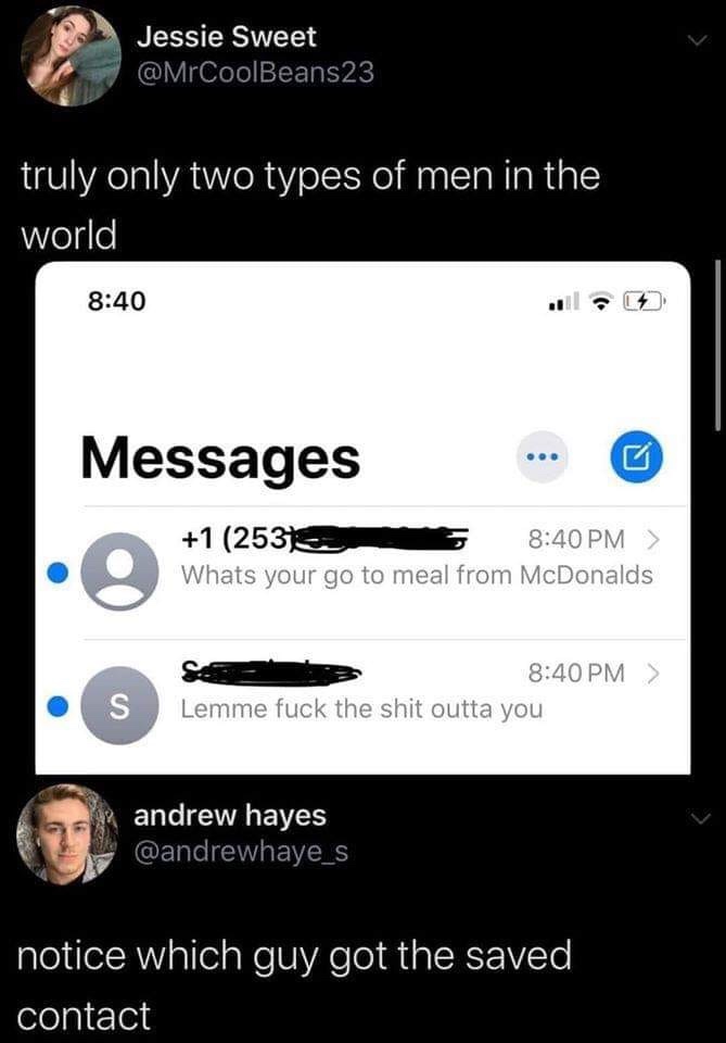 lmao - Jessie Sweet truly only two types of men in the world Messages 1 2531 > Whats your go to meal from McDonalds > Lemme fuck the shit outta you andrew hayes notice which guy got the saved contact
