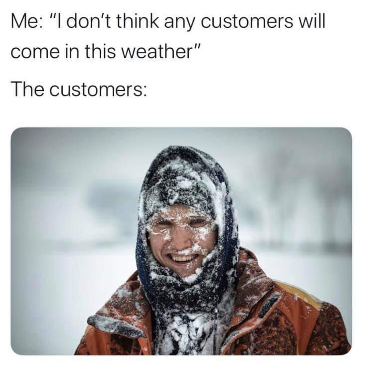 person covered with snow - Me "I don't think any customers will come in this weather" The customers