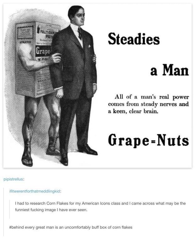 grape nuts steadies a man - Steadies Athleti Grape a Man All of a man's real power comes from steady nerves and a keen, clear brain. GrapeNuts pipistrellus ifitwerentforthatmeddlingkid I had to research Corn Flakes for my American Icons class and I came a