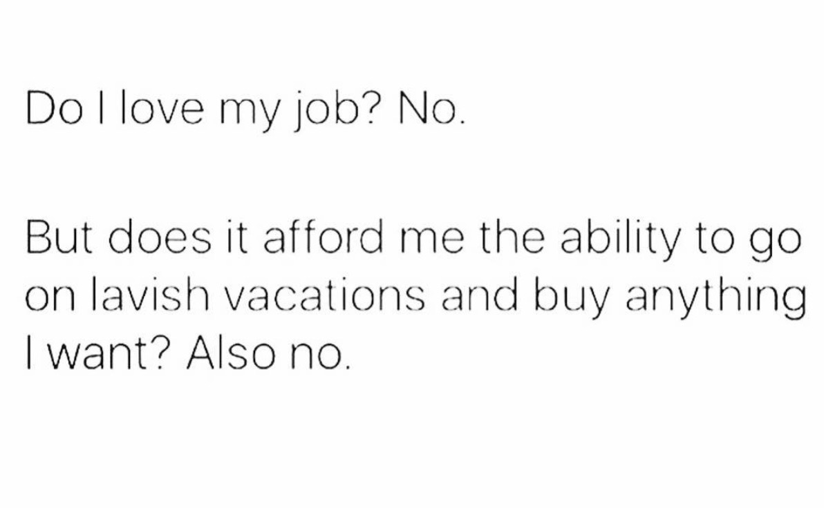 Do I love my job? No. But does it afford me the ability to go on lavish vacations and buy anything I want? Also no.
