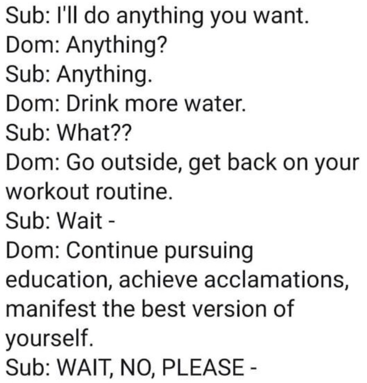 relationship anxiety memes - Sub I'll do anything you want. Dom Anything? Sub Anything. Dom Drink more water. Sub What?? Dom Go outside, get back on your workout routine. Sub Wait Dom Continue pursuing education, achieve acclamations, manifest the best ve