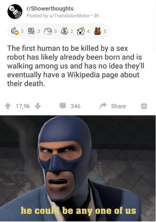 head - rShowerthoughts Posted by uTranslator Motor 3h 3 3 S 2 4 5 5 The first human to be killed by a sex robot has ly already been born and is walking among us and has no idea they'll eventually have a Wikipedia page about their death. 346 he coul be any