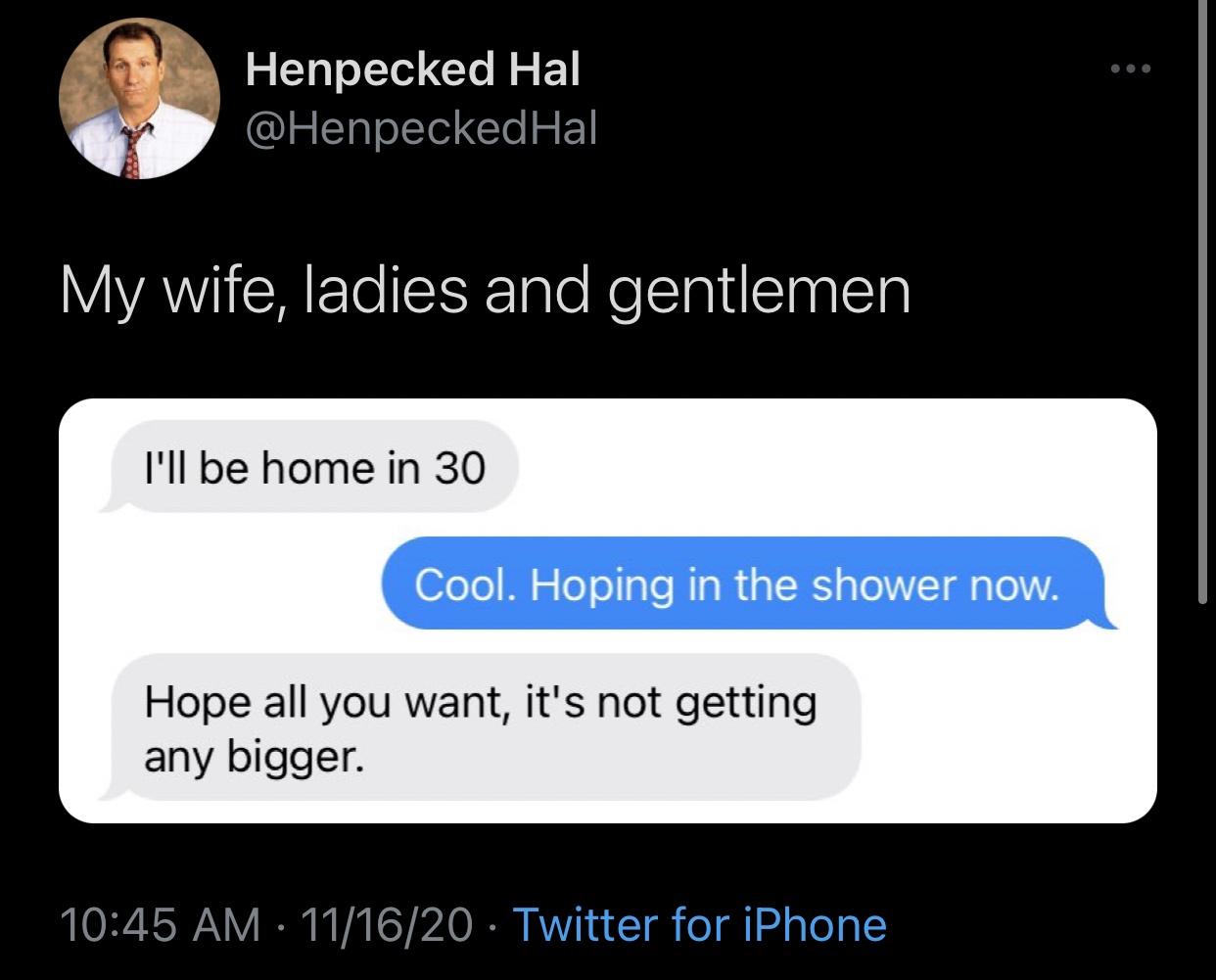 multimedia - Henpecked Hal My wife, ladies and gentlemen I'll be home in 30 Cool. Hoping in the shower now. Hope all you want, it's not getting any bigger. 111620 Twitter for iPhone