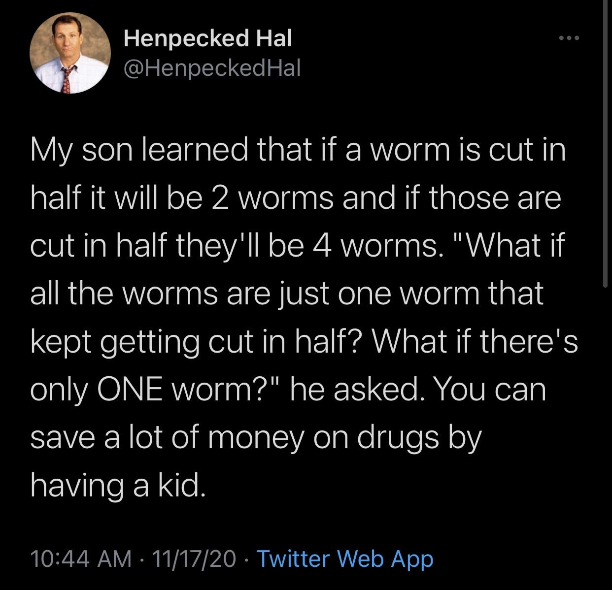 just a dream lyrics - Henpecked Hal Hal My son learned that if a worm is cut in half it will be 2 worms and if those are cut in half they'll be 4 worms. "What if all the worms are just one worm that kept getting cut in half? What if there's only One worm?