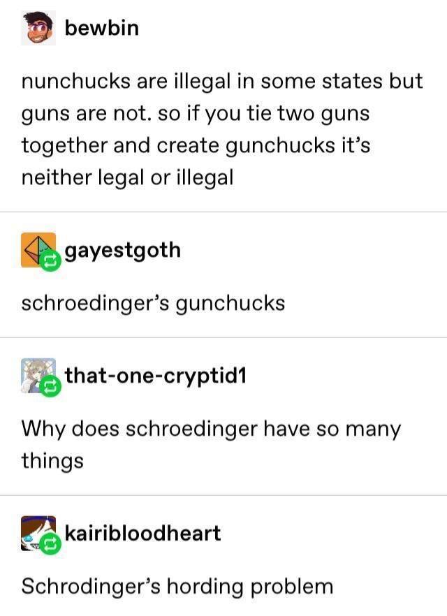 document - bewbin nunchucks are illegal in some states but guns are not. so if you tie two guns together and create gunchucks it's neither legal or illegal gayestgoth schroedinger's gunchucks thatonecryptid1 Why does schroedinger have so many things kairi