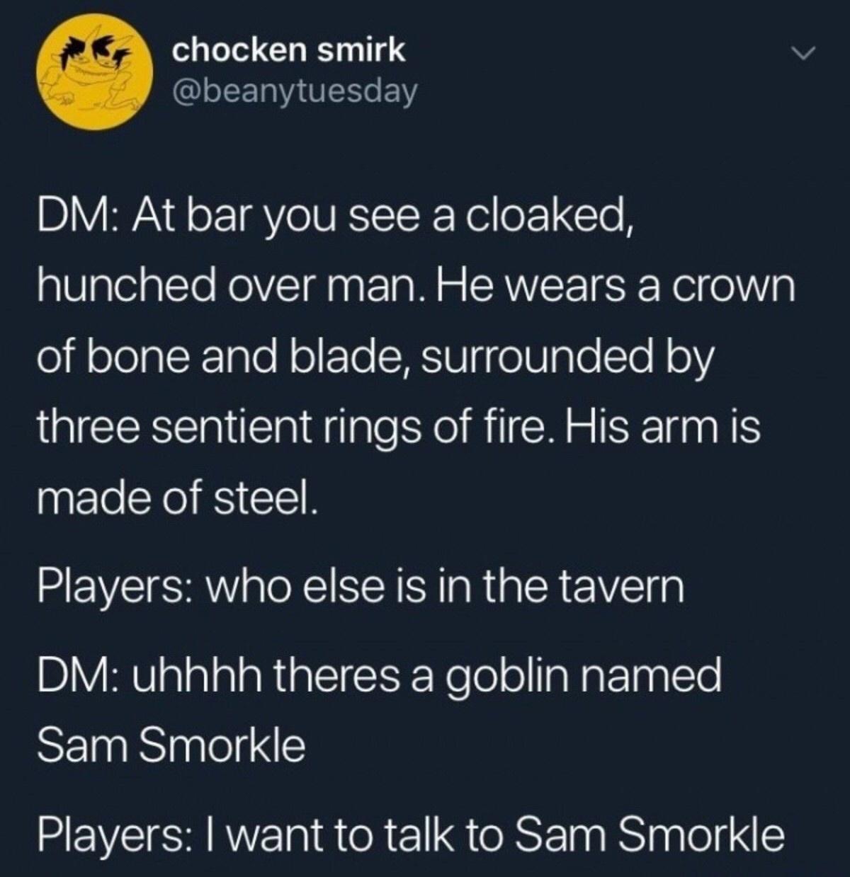 sam smorkle dnd - chocken smirk Dm At bar you see a cloaked, hunched over man. He wears a crown of bone and blade, surrounded by three sentient rings of fire. His arm is made of steel. Players who else is in the tavern Dm uhhhh theres a goblin named Sam S