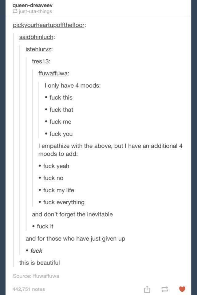 document - queendreaveev justutathings pickyourheartupoffthefloor saidbhinluch istehluruz tres 13 ffuwaffuwa I only have 4 moods fuck this . fuck that . fuck me fuck you I empathize with the above, but I have an additional 4 moods to add fuck yeah fuck no