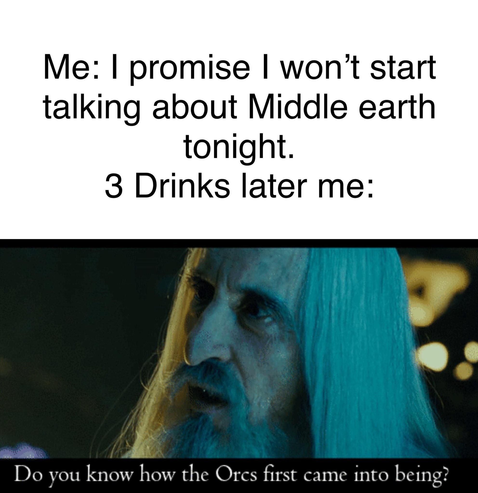 lord of the rings drinking meme - Me I promise I won't start talking about Middle earth tonight. 3 Drinks later me Do you know how the Ores first came into being?